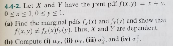 4.4-2. Let X and Y have the joint pdf f(x, y) r + y, = x + y, (a) Find the marginal pdfs fx(t) and fy (v) and show that f(x,y)关fr (x)fy(y). Thus, X and Y are dependent. (b) Compute (i) μ x, (ii) μ Y. (111) 07, and (iv) 어.