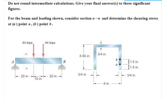 Do not round intermediate calculations. Give your final answer(s) to three significant figures For the beam and loading shown, consider section n-n and determine the shearing stress at (a) point a, (b) pointb 44 kips 44 kips 17 8.90 in3/4 in. 1.5 in 1.5 in. 17 3/4 in 3/4 in. 20 in.20 in. 10 in. 8 in