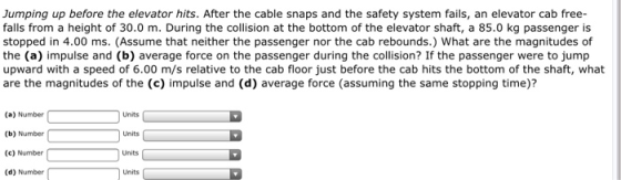 Jumping up before the elevator hits. After the cable snaps and the safety system fails, an elevator cab free- falls from a height of 30.0 m. During the collision at the bottom of the elevator shaft, a 85.0 kg passenger is stopped in 4.00 ms. (Assume that neither the passenger nor the cab rebounds.) What are the magnitudes of the (a) impulse and (b) average force on the passenger during the collision? If the passenger were to jump upward with a speed of 6.00 m/s relative to the cab floor just before the cab hits the bottom of the shaft, what are the magnitudes of the (c) impulse and (d) average force (assuming the same stopping time)? (a) Number Units (b) Number (c) Number (d) Number Units Units Units