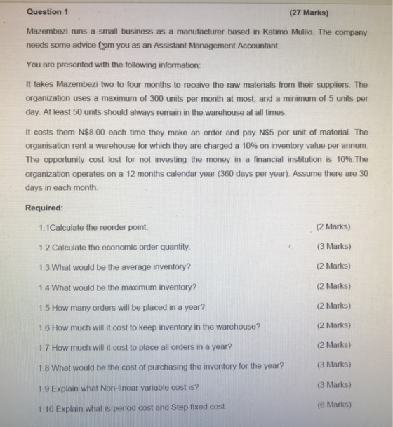 Question1 (27 Marks) Mazembezi runs a small business as a manufacturer based in Katimo Mulilo. The company needs some advice om you as an Assistant Management Accountant. You are presented with the following information: It takes Mazembezi two to four months to receive the raw materials from their suppliers. The organization uses a maximum of 300 units per month at most, and a minimum of 5 units per day. At least 50 units should always remain in the warehouse at all times. It costs them N$8.00 each time they make an order and pay N$5 per unit of material. The Organisation rent a warehouse for which they are charged a 10% on inventory value per annum The opportunity cost lost for not investing the money in a financial institution is 10%The organization operates on a 12 months calendar year (360 days per year). Assume there are 30 days in each month. Required 1.1Calculate the reorder point 1.2 Calculate the economic order quantity 1.3 What would be the average inventory? 1.4 What would be the maximum inventory? 1.5 How many orders will be placed in a year? 1.6 How much will it cost to keep inventory in the warehouse? 1.7 How much will it cost to place all orders in a year? 1.8 What would be the cost of purchasing the inventory for the year? 1.9 Explain what Non-linear variable cost is? 1. 10 Explain what is period cost and Step fixed cost (2 Marks) (3 Marks) (2 Marks) (2 Marks) (2 Marks) (2 Marks) (2 Marks) (3 Marks) (3 Marks) (6 Marks)