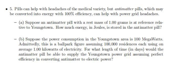 .5. Pills can help with headaches of the medical variety, but antimatter pills, which may be converted into energy with 100% efficiency can help with power grid headaches - (a) Suppose an antimatter pill with a rest mass of 1.00 grams is at reference rela- tive to Youngstown. How much energy, in Joules, is stored in the antimatter pill? - (b) Suppose the power consumption in the Youngstown area is 100 MegaWatts Admittedly, this is a ballpark figure assuming 100,000 residences each using on average 1.00 kilowatts of electricity. For what length of time (in days) would the antimatter pil be able to supply the Youngstown power grid assuming perfect efficiency in converting antimatter to electric power?