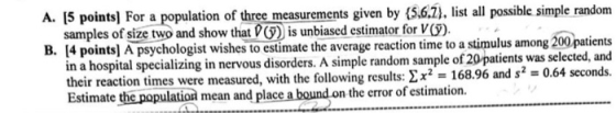 A. [5 points] For a population of three measurements given by (5.6.) lst all possible simple random a hospital specializing in nervou their reaction times were measured, with the following results: ΣΧ2 168.96 and s2 Estimate the population mean and place a bound.on the error of estimation. 4 points] A psychologist wishes to estimate the average reaction time to a stimulus among 200patients s disorders. A simple random sample of 20 patients was selected, and -0.64 seconds.