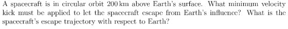 A spacecraft is in circular orbit 200 km above Earths surface. What minimum velocity kick must be applied to let the spacccraft cscapc from Earths influcncc? What is the spacecrafts escape trajectory with respect to Earth?