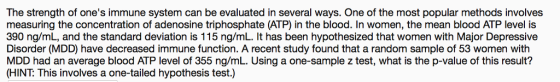 The strength of ones immune system can be evaluated in several ways. One of the most popular methods involves measuring the concentration of adenosine triphosphate (ATP) in the blood. In women, the mean blood ATP level is 390 ng/mL, and the standard deviation is 115 ng/mL. It has been hypothesized that women with Major Depressive Disorder (MDD) have decreased immune function. A recent study found that a random sample of 53 women with MDD had an average blood ATP level of 355 ng/mL. Using a one-sample z test, what is the p-value of this result? (HINT: This involves a one-tailed hypothesis test.)