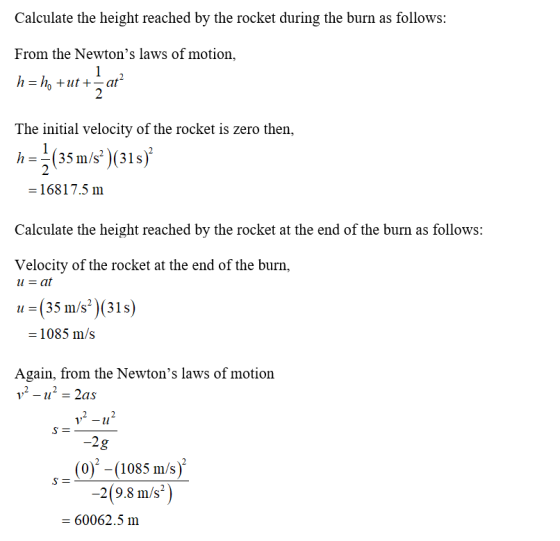 Calculate the height reached by the rocket during the burn as follows: From the Newtons laws of motion, The initial velocity of the rocket is zero then, h-(35 m/s)(81s 16817.5 m Calculate the height reached by the rocket at the end of the burn as follows: Velocity of the rocket at the end of the burn, 11=(35 m/s*)(31s) -1085 m/s Again, from the Newtons laws of motion 2g (0) -(1085 m/s) 2(9.8 m/s2 60062.5 m