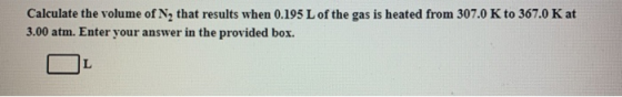 Calculate the volume of N, that results when 0.195 L of the gas is heated from 307.0 K to 367.0 K at 3.00 atm. Enter your ans