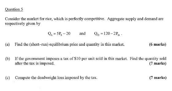 Question 5 Consider the market for rice, which is perfectly competitive. Aggregate supply and demand are respectively given by Qs -5P 20 and 120-2P, (a) Find the (short-run) equilibrium price and quantity in this market. (6 marks) If the government imposes a tax of S10 per unit sold in this market. Find the quantity sold after the tax is imposed. (b) (7 marks) (c) Compute the deadweight loss imposed by the tax. (7 marks)