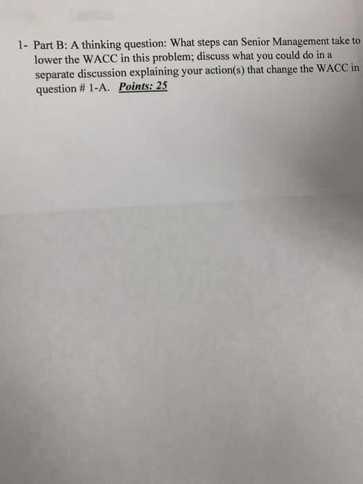 1- Part B: A thinking question: What steps can Senior Management take to lower the WACC in this problem; discuss what you cou