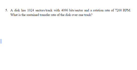 5. A disk has 1024 sectors/track with 4096 bits/sector and a rotation rate of 7200 RPM. What is the sustained transfer rate of the disk over one track?