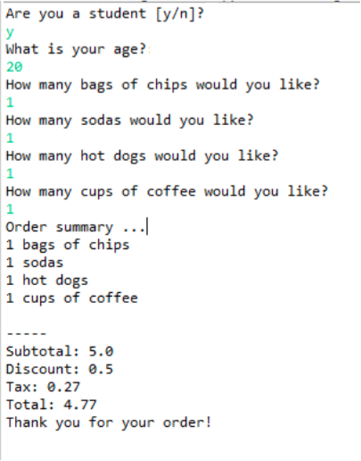 Are you a student [y/n]? What is your age? 20 How many bags of chips would you like? How many sodas would you like? How many hot dogs would you like? How many cups of coffee would you like? Order summary .I 1 bags of chips 1 sodas 1 hot dogs 1 cups of coffee Subtotal: 5.0 Discount: 0.5 Tax: 0.27 Total: 4.77 Thank you for your order!