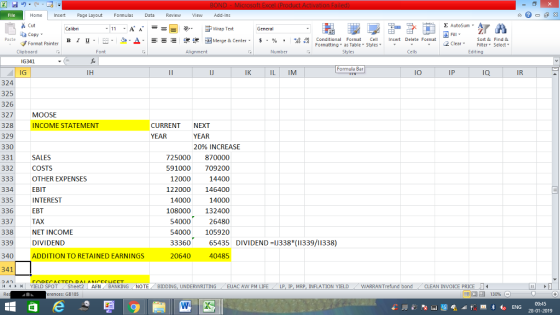 Home nert Page Layout Formulas Data Review View dd-Ins s Cut aCopy E AutoSum Wrap Text General B 1 프 . Ej-., Δ. : r_一 逻锂函Merge & Center. $, % , 弼,8 Paste Conditional Format CeInsert Delete Format Formatting as Table Styles2 Clear Sort &Find & Format Painter Clipboard Font Alignment Number Styles Cells Edting IG341 Formula Bar IG 324 325 326 327 328 329 330 331 332 IJ IK IL IM IO IP IQ IR MOOSE INCOME STATEMENT CURRENT NEXT YEAR YEAR 20% INCREASE SALES COSTS OTHER EXPENSES EBIT INTEREST EBT TAX NET INCOME DIVIDEND ADDITION TO RETAINED EARNINGS 725000 870000 91000 709200 14400 122000 146400 14000 108000 132400 26480 54000 105920 12000 334 335 336 337 338 339 340 341 14000 54000 33360 65435 DIVIDEND 1J338*(11339/11338) 20640 40485 제 ト 커 YIELD SPOT- Sheet2 AFN BANKING NOTE BIDDING, UNDERWRITING EUAC AwPM LIFE LP IP MRP, INFLATION YIELD -WARRANT fund bond CLEAN INVOICE PRICE erences: GB185