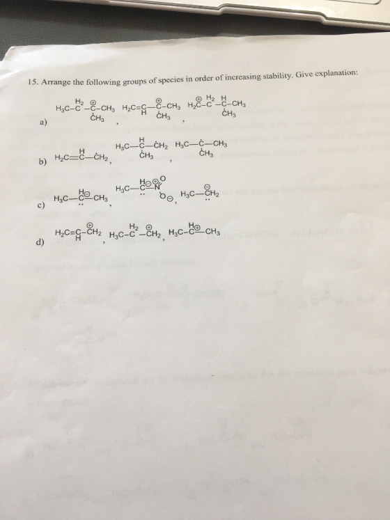 I5. Arrange the following groups of species in order of increasing stability. Give explanation 3C-c-C-CH3 H2C-C-C-CH3 H2C-C -C-CH3 CH3 CH3 a) 해3 CH3 b) H2C C-CH2 H3C-CH2 H3C-CCH3 c) Но H2C C-CH2 d)