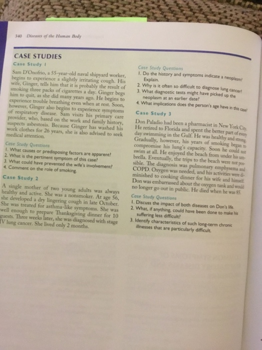 340 Dieaes of the Hum.an Bedy CASE STUDIES Case Study Case Study Questions I. Do the history and symptoms indicate a neoplasm Sam DOnofrio, a 55-year-old naval shipyard worker, s to experience a slightly irritating cough. His rells him that it is probably the result of 3. What diagnostic tests might have picked up the 2 Why is it often so difficult to diagnose lung cancert smoking three packs of cigarettes a day. Ginger begs experience trouble breathing even when at rest. Soon, many years ago. He begins to neoplasm at an earlier date What implications does the persons age have in thi e to experience symptoms Case Study of respiratory disease. Sam visits hi s primary cre Don Paladio had been a st in New York Cin provider, who, based on the work and family history, suspects asbestosis. Because Ginger has washed his work clothes for 26 years, she is also advised to seek He retired to Florida and spent the better part of v day swimming in the Gulf. He was healthy and stong Cose Study Questions I. What causes ar predisposing factors are apparent 2. What is the pertinent symptom of this case 3. What could have prevented the wifes involvement 4. Comment on the role of smoking Gradually, however, his years of smoking began to compromise his lungs capacity. Soon he couldo swim at all. He enjoyed the beach from under hisu brella. Eventually, the trips to the beach were not po sible. The diagnosis was pulmonary emphysema and COPD. Oxygen was needed, and his activities were d minished to cooking dinner for his wife and himel Don was embarrassed about the oxygen tank and woud no longer go out in public. He died when he was $3 Case Study 2 A single mother of two young adults was always Case Study Questions healthy and active. She was a nonsmoker. Ar age 56, I.Discuss the impact of both diseases on Dons life cough in late October. 2. What, if anything, could have been done to make his Wh She was treated for as well enough to symptoms. She was Thanksgiving dinner for 10 guests. Three weeks later, she was diagnosed with stage 3. Identify characteristics of such long-term chronic V lung cancer. She lived only 2 months. ilinesses that are particularly difficult