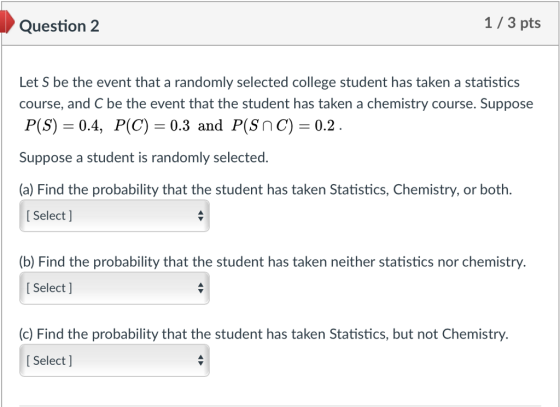 Question 2 1/3 pts Let S be the event that a randomly selected college student has taken a statistics course, and C be the event that the student has taken a chemistry course. Suppose P(S) 0.4, P(C) -0.3 and P(Snc) 0.2 Suppose a student is randomly selected. (a) Find the probability that the student has taken Statistics, Chemistry, or both. I Select ] (b) Find the probability that the student has taken neither statistics nor chemistry. I Select ] (c) Find the probability that the student has taken Statistics, but not Chemistry I Select ]