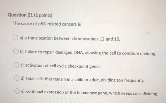 Question 21 (2 points) The cause of p53-related cancers is a) a translocation between chromosomes 12 and 15. b) failure to re