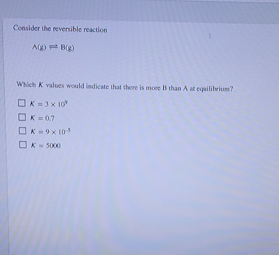 Consider the reversible reaction A(g) = B(g) Which K values would indicate that there is more B than A at cquilibrium? K = 3