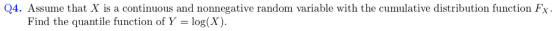 Q4. Assume that X is a continuous and nonnegative random variable with the cumulative distribution function Fx Find the quantile function of Y -log(X)
