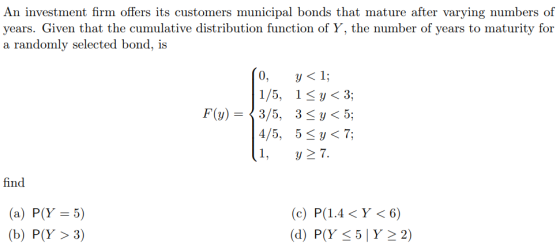 An investment firm offers its customers municipal bonds that mature after varying numbers of years. Given that the cumulative distribution function of Y, the number of years to maturity for a randomly selected bond, is 4/5, 5 1,y у< 7; find (a) P(Y 5) (b) P(Y > 3) (d) P(Y-51 Y-2)