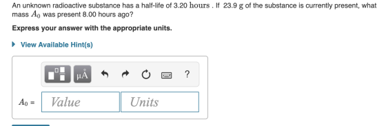 An unknown radioactive substance has a half-life of 3.20 hours . If 23.9 g of the substance is currently present, what mass A