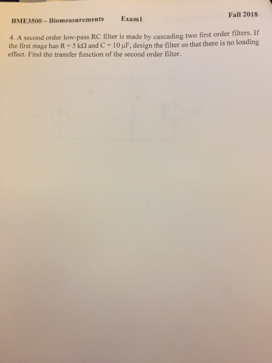 Fall 2018 Exam1 BME3500 Biomeasurements 4. A second order low-pass RC filter is made by cascading two first order filters. If the first stage has R 5 and C-10 μF design the filter so that there is no loading effect. Find the transfer function of the second order filter.