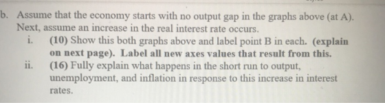 b. Assume that the economy starts with no output gap in the graphs above (at A). Next, assume an increase in the real interes