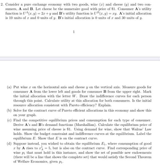 2. Consider a pure exchange economy with two goods, wine (x) and cheese (y) and two con- sumers, A and B. Let cheese be the n