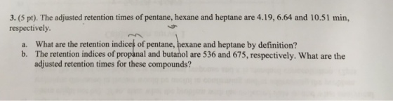 3. (5 pt). The adjusted retention times of pentane, hexane and heptane are 4.19, 6.64 and 10.51 min, respectively. What are the retention indices of pentane, hexane and heptane by definition? The retention indices of propanal and butanol are 536 and 675, respectively. What are the adjusted retention times for these compounds? a. b.