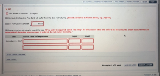 ▼ (b) Your answer is incorrect. Try again (1) Compute the loss that Pina Bank will suffer from the debt restructuring (Round answer to 0 decimal places, e.g. 3a,548.) Loss on restructuring of debt (2) Prepare the journal entry to record the loss. (If no entry is required, select No Entry for the account titles and enter o for the amounts. Credit account titles are automatically indented when amount is entered. Do not indent manually.) Date Account Titles and Explanation Debit Credit December 31, 2017 SHOW LEST Attempts: 1 of 3 used SAVE FOR LATER SUBHIT ANSWER Version 4.24.12.1