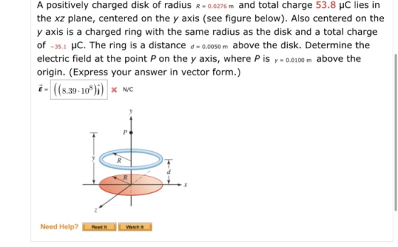 A positively charged disk of radius R0.0276 m and total charge 53.8 HC lies in the xz plane, centered on the y axis (see figure below). Also centered on the y axis is a charged ring with the same radius as the disk and a total charge of -35.1 HC. The ring is a distance d - o.oo5o m above the disk. Determine the electric field at the point P on the y axis, where P is y 0.0100 m above the origin. (Express your answer in vector form.) -(8.30-10)) x NC Need Help?ReadWatch It