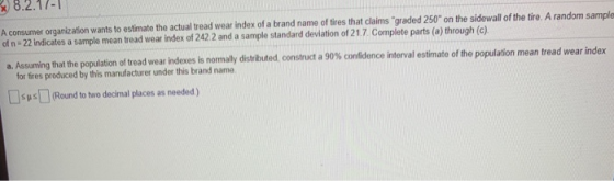 A consumer organization wants to estimate the actual tread wear index of a brand name of tires that claims graded 250 on the sidewall of the tire. A random sa of n -22 indicates a sample mean tread wear index of 242.2 and a sample standard deviation of 21.7 Complete parts (o) through (c) a. Assuming that the population of tread wear indexes is normally distributed, construct a 90% confidence interval estimate mple of the population mean tread wear in ex for tires produced by this manufacturer under this brand name. sus (Round to two decimal places as needed)