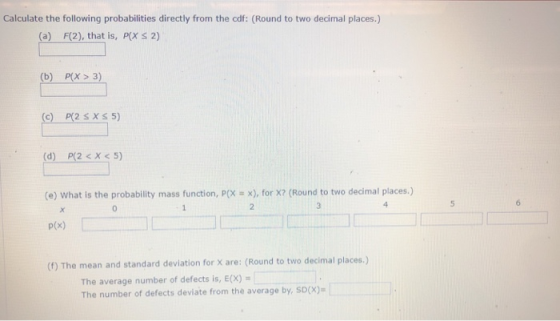 Calculate the following probabilities directly from the cdf: (Round to two decimal places.) ( (a) F(2), that is, P X S 2) (b) P(X> 3) (c) P(2 SXS 5) (d) P(2<X<5) (e) what is the probability mass function, p(X-x), for x? (Round to two decimal places.) p(x) (f) The mean and standard devilation for X are: (Round to two decimal places.) 5 The average number of defects is, E(x) The number of defects deviate from the average by, sDx)