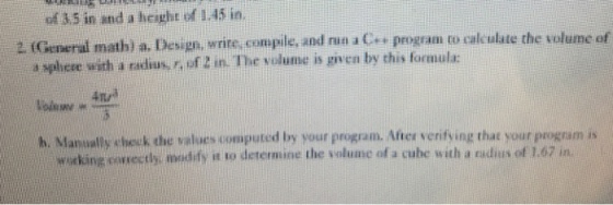 of 3,5 in and a height of 1.45 in. 2 (General math) a. Design, wrire, compile, and run a Cs program to calculate the volume of a sphere with a radius, r, of 2 in. The volume is given by this fornula 4n h. Nlanually cheuk the values computed by your program. After verifying that your program is working coseertly, madify it to determine the volume of a cuhe with a radius of 1,67 in