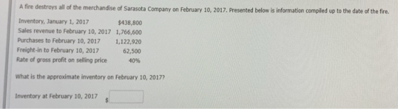 A fire destroys all of the merchandise of Sarasota Company on February 10, 2017. Presented below is information compiled up to the date of the fire. Inventory, January 1, 2017 Sales revenue to February 10, 2017 1,766,600 Purchases to February 10, 2017 1,122,920 Freight-in to February 10, 2017 Rate of gross profit on selling price 40% $438,800 62,500 What is the approximate inventory on February 10, 20177 Inventory at February 10, 2017