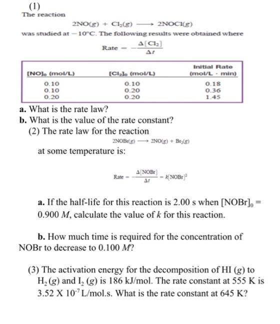 The reaction 2N0(g) + C12(g) --+2NOCl(g) was studied at 1o°C. The following results were obtained where Δ[C12] Rate Initial Rate (mol/L-min) INOlo (mol/L) [Clalo (mol/L 0.10 0.10 0.20 0.10 0.20 0.20 0.18 0.36 1.45 a. What is the rate law? b. What is the value of the rate constant? (2) The rate law for the reaction at some temperature is: NOBr a. If the half-life for this reaction is 2.00 s when [NOBro 0.900 M, calculate the value of k for this reaction b. How much time is required for the concentration of NOBr to decrease to 0.100 M? (3) The activation energy for the decomposition of HI (g) to H2(g) and I-(g) is 186 kJ/mol. The rate constant at 555 K is 3.52 X 10-7 L/mol.s. What is the rate constant at 645 K?