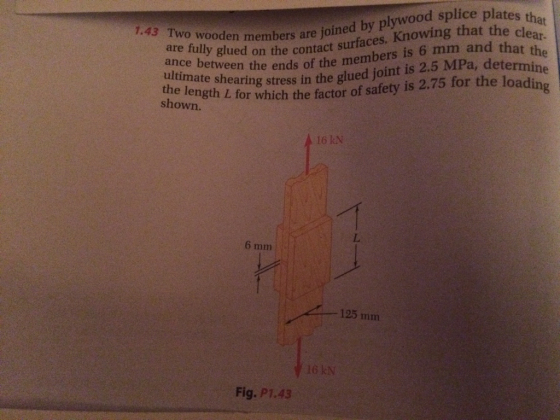are f wooden members are joined by plywood splice plates th y glued on the contact surfaces. Knowing that the cle rmi at ear. t the ne 6 mm and tha the length aring stress in the glued joint is 2.5 MPa, dete shown. atnce between the ends of the members is ultimate sh L for which the factor of safety is 2.75 for the loading 16 kN 6 mm -125 mm 6 kN Fig. P1.43