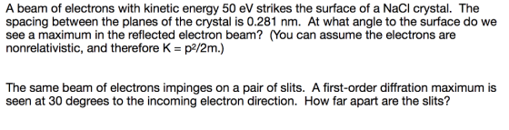 A beam of electrons with kinetic energy 50 eV strikes the surface of a NaCI crystal. The spacing between the planes of the crystal is 0.281 nm. At what angle to the surface do we see a maximum in the reflected electron beam? (You can assume the electrons are nonrelativistic, and therefore K - p2/2m.) The same beam of electrons impinges on a pair of slits. A first-order diffration maximum is seen at 30 degrees to the incoming electron direction. How far apart are the slits?