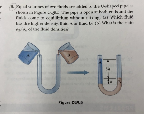 r 5. Equal volumes of two fluids are added to the U-shaped pipe as shown in Figure CQ9.5. The pipe is open at both ends and the fluids come to equilibrium without mixing. (a) Which fluicd has the higher density, fluid A or fluid B? (b) What is the ratio PB/PA of the fluid densities? 3h h B Figure Ca9.5