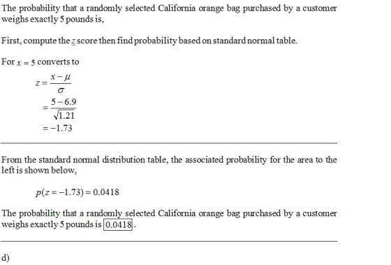 The probability that a randomly selected California orange bag purchased by a customer weighs exactly 5 pounds is, First, compute the z score then find probability based on standard normal table. For x - 5 converts to 5-6.9 V1.21 From the standard normal distribution table, the associated probability for the area to the left is shown below, p(z1.73) 0.0418 The probability that a randomly selected California orange bag purchased by a customer weighs exactly 5 pounds is 0.0418 d)