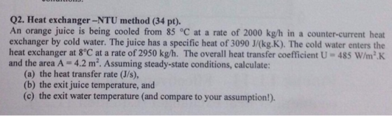Q2. Heat exchanger-NTU method (34 pt). An orange juice is being cooled from 85 °C at a rate of 2000 kg/h in a counter-current heat exchanger by cold water. The juice has a specific heat of 3090 J/(kg.K). The cold water enters the heat exchanger at 8°C at a rate of 2950 kg/h、The overall heat transfer coefficient U-485 w/mK and the area A 4.2 m2. Assuming steady-state conditions, calculate: (a) the heat transfer rate (J/s), (b) the exit juice temperature, and (c) the exit water temperature (and compare to your assumption!).