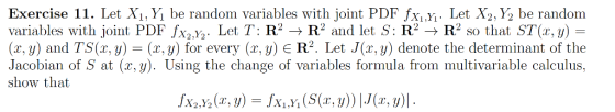 Exercise 11. Let Xi,y, be random variables with joint PDF fXiXi. Let X2,Y2 be random variables with joint PDF fx2,Y2. Let T: R2R2 and let S: R2 -R2 so that ST(x, y) (z, y) and TS(a, y) (x, y) for every (x, y) E R2. Let J(x, y) denote the determinant of the Jacobian of S at (x,y. Using the change of variables formula from multivariable calculus, show that