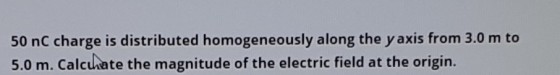 50 nC charge is distributed homogeneously along the y axis from 3.0 m to 5.0 m. Calcuhate the magnitude of the electric field at the origin.