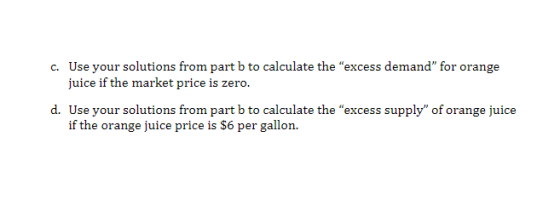 Use your solutions from part b to calculate the excess demand for orange juice if the market price is zero. c. d. tUse your solutionrm pabto leuilate the excess upply of orange juice if the orange juice price is S6 per gallon.