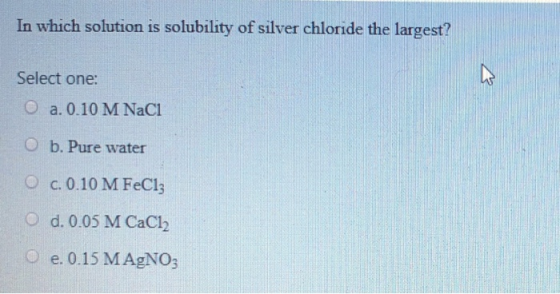 In which solution is solubility of silver chloride the largest? Select one: a. 0.10 M NaCl O b. Pure water O c. 0.10 M FeCl3