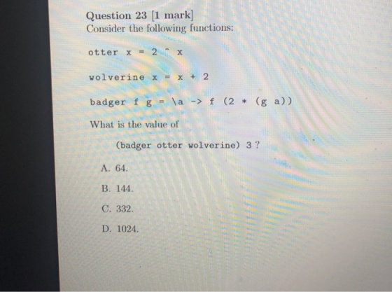 Question 23 [1 mark] Consider the following functions: otter x = 2 х wolverine x = x + 2 badger f g = \a -> f (2 * (g a)) Wha