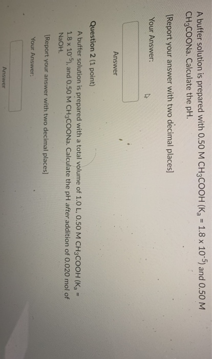 A buffer solution is prepared with 0.50 M CH3COOH (K7 = 1.8 x 10-5) and 0.50 M CH3COONa. Calculate the pH. [Report your answe