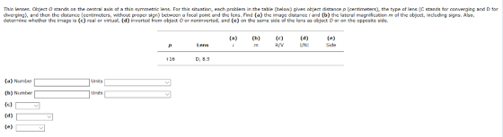 Thin lenses. Object O stands on the central axis of a thin symmetric lens. For this situation, each problem in the table (below) gives object distance p (centimeters), the type of lens (C stands for converging and D for diverging), and then the distance (centimeters, without proper sign) between a focal point and the lens. Find (a) the image distance i and (b) the lateral magnification m of the object, including signs. Also, determine whether the image is (c) real or virtual, (d) inverted from object O or noninverted, and (e) on the same side of the lens as object O or on the opposite side. Lens Side +16 D, 8.9 (a) Number (b) Number (e)v Units Units
