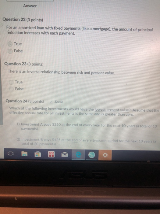 Answer Question 22 (3 points) For an amortized loan with fixed payments (like a mortgage), the amount of principal reduction increases with each payment. True False Question 23 (3 points) There is an inverse relationship between risk and present value. True False Question 24 (3 points) Saved Which of the following investments would have the lowest present value? Assume that the effective annual rate for all investments is the same and is greater than zero 1) Investment A pays $250 at the end of every year for the next 10 years fa totat of 10 payments 2) Investment B pays $125 at the end of every 6 month period for the next 10 years total of 20 payments di