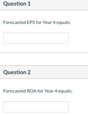 Question 1 Forecasted EPS for Year 4 equals: Question 2 Forecasted ROA for Year 4 equals: