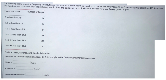 The following table gives the frequency distribution of the number of hours spent per week on activities that involve sports and/or exercise by a sample of 400A The numbers are consistent with the summary results from the Bureau of Labor Statistics American Time Use Survey (www.bls.gov). mericans. Hours per Week Number of People 0 to less than 3.5 36 3.5 to less than 7.0 7.0 to less than 10.5 10.5 to less than 14.0 14.0 to less than 28.0 28.0 to less than 56.0 90 54 84 119 17 Find the mean, variance, and standard deviation. out all calculations exactly, round to 2 decimal places the final answers where it is necessary Mean - hours Variance hours2 Standard deviation hours