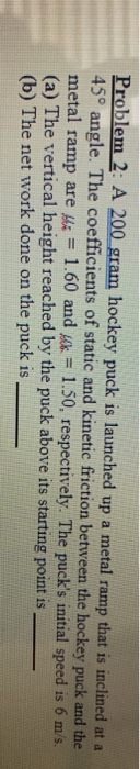 Problem 2: A 200 gram hockey puck is launched up a metal ramp that is inclined at a 45° angle. The coefficients of static and